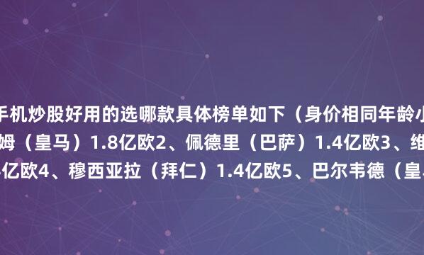手机炒股好用的选哪款具体榜单如下（身价相同年龄小者在先）：1、贝林厄姆（皇马）1.8亿欧2、佩德里（巴萨）1.4亿欧3、维尔茨（利物浦）1.4亿欧4、穆西亚拉（拜仁）1.4亿欧5、巴尔韦德（皇马）1.3亿欧6、帕尔默（切尔西）1.2亿欧7、赖斯（阿森纳）1.2亿欧8、罗德里（曼城）1.1亿欧9、麦卡利斯特（利物浦）1亿欧10、凯塞多（切尔西）9000万欧11、厄德高（阿森纳）8500万欧12、内维