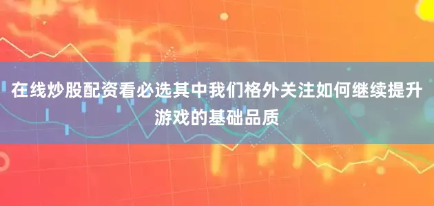 在线炒股配资看必选其中我们格外关注如何继续提升游戏的基础品质
