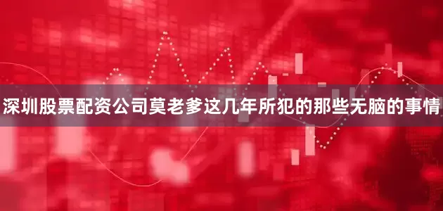 深圳股票配资公司莫老爹这几年所犯的那些无脑的事情