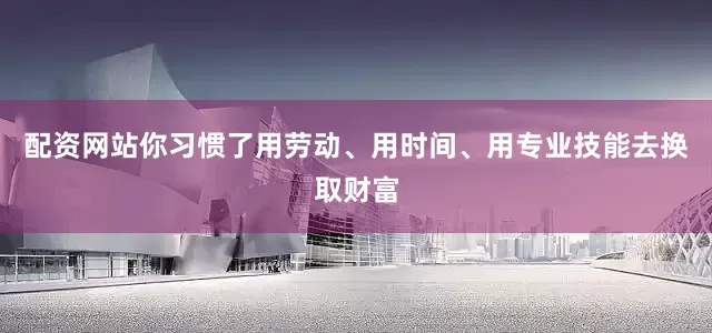 配资网站你习惯了用劳动、用时间、用专业技能去换取财富