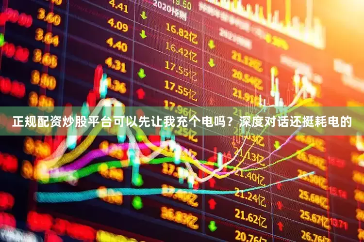 正规配资炒股平台可以先让我充个电吗？深度对话还挺耗电的