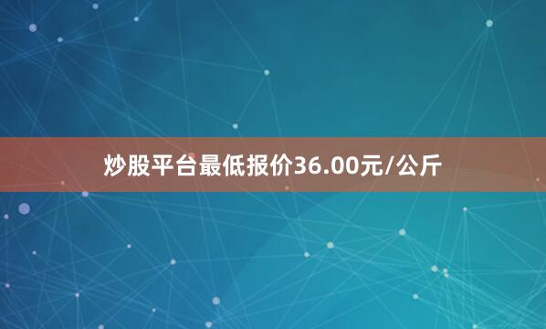 炒股平台最低报价36.00元/公斤
