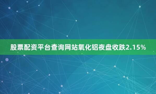 股票配资平台查询网站氧化铝夜盘收跌2.15%