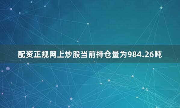 配资正规网上炒股当前持仓量为984.26吨