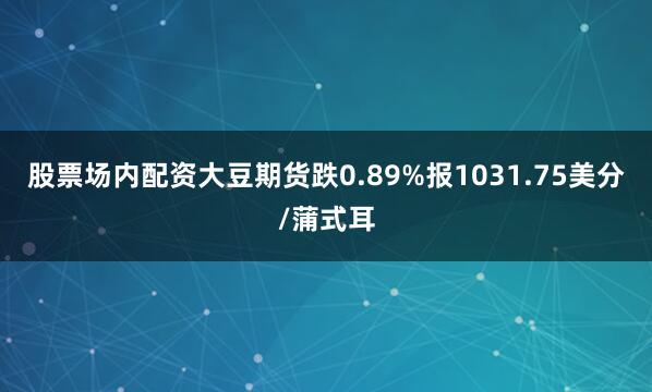 股票场内配资大豆期货跌0.89%报1031.75美分/蒲式耳