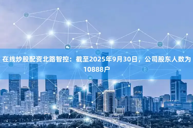 在线炒股配资北路智控：截至2025年9月30日，公司股东人数为10888户